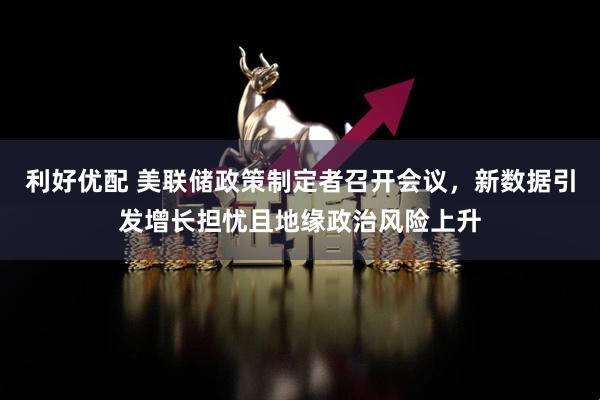 利好优配 美联储政策制定者召开会议，新数据引发增长担忧且地缘政治风险上升