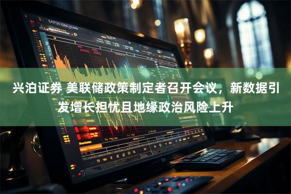 兴泊证券 美联储政策制定者召开会议，新数据引发增长担忧且地缘政治风险上升