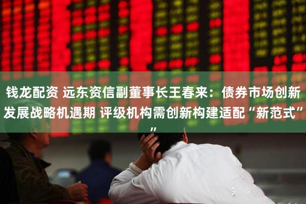钱龙配资 远东资信副董事长王春来：债券市场创新发展战略机遇期 评级机构需创新构建适配“新范式”