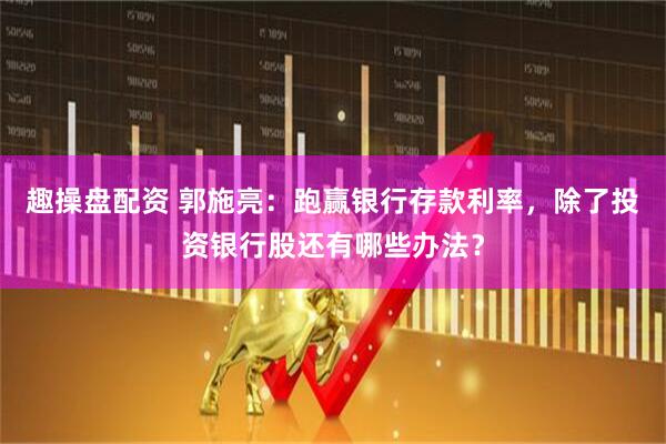 趣操盘配资 郭施亮：跑赢银行存款利率，除了投资银行股还有哪些办法？