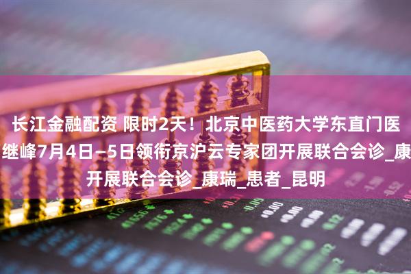 长江金融配资 限时2天！北京中医药大学东直门医院神内专家万继峰7月4日—5日领衔京沪云专家团开展联合会诊_康瑞_患者_昆明