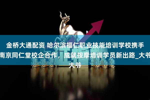 金桥大通配资 哈尔滨福仁职业技能培训学校携手南京同仁堂校企合作，成就按摩培训学员新出路_大爷