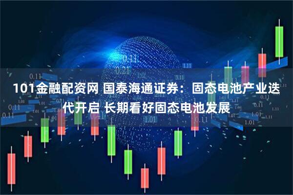 101金融配资网 国泰海通证券：固态电池产业迭代开启 长期看好固态电池发展