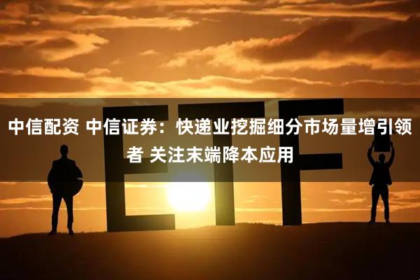 中信配资 中信证券：快递业挖掘细分市场量增引领者 关注末端降本应用