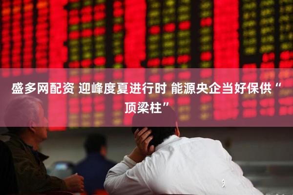 盛多网配资 迎峰度夏进行时 能源央企当好保供“顶梁柱”