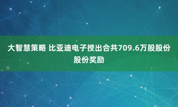 大智慧策略 比亚迪电子授出合共709.6万股股份股份奖励