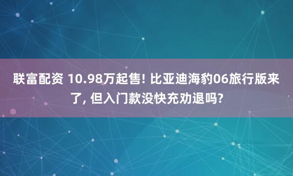 联富配资 10.98万起售! 比亚迪海豹06旅行版来了, 但入门款没快充劝退吗?
