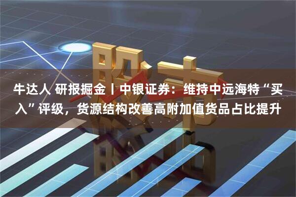 牛达人 研报掘金丨中银证券：维持中远海特“买入”评级，货源结构改善高附加值货品占比提升