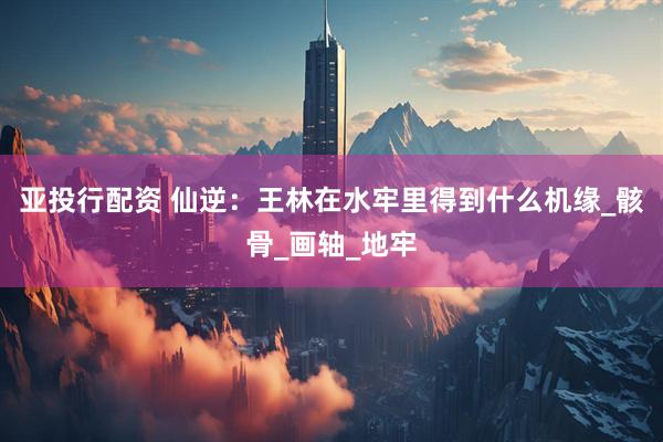 亚投行配资 仙逆：王林在水牢里得到什么机缘_骸骨_画轴_地牢