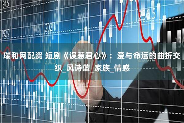 瑞和网配资 短剧《误惹君心》：爱与命运的曲折交织_风诗蓝_家族_情感