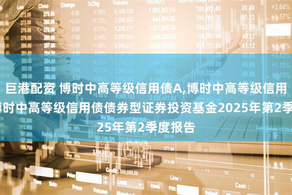 巨港配资 博时中高等级信用债A,博时中高等级信用债C: 博时中高等级信用债债券型证券投资基金2025年第2季度报告