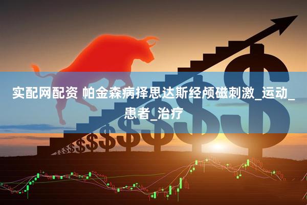 实配网配资 帕金森病择思达斯经颅磁刺激_运动_患者_治疗