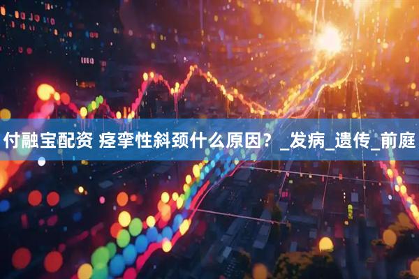 付融宝配资 痉挛性斜颈什么原因？_发病_遗传_前庭