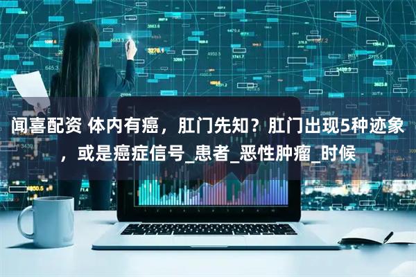闻喜配资 体内有癌，肛门先知？肛门出现5种迹象，或是癌症信号_患者_恶性肿瘤_时候