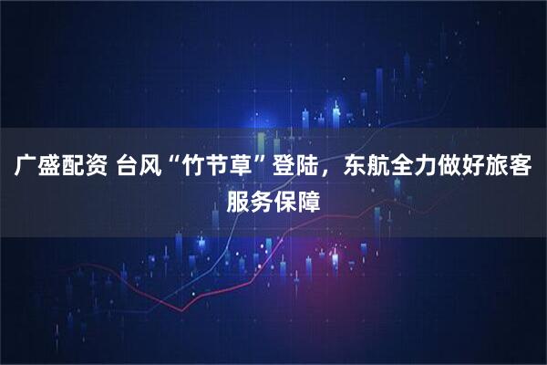 广盛配资 台风“竹节草”登陆，东航全力做好旅客服务保障