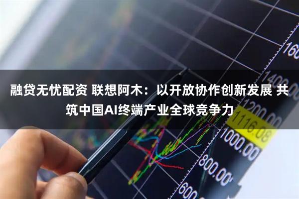 融贷无忧配资 联想阿木：以开放协作创新发展 共筑中国AI终端产业全球竞争力