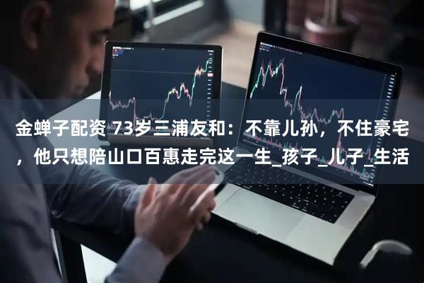 金蝉子配资 73岁三浦友和：不靠儿孙，不住豪宅，他只想陪山口百惠走完这一生_孩子_儿子_生活