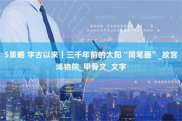 5策略 字古以来丨三千年前的太阳“简笔画”_故宫博物院_甲骨文_文字