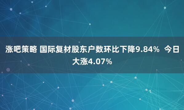 涨吧策略 国际复材股东户数环比下降9.84%  今日大涨4.07%