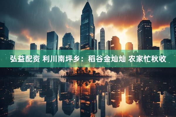 弘益配资 利川南坪乡：稻谷金灿灿 农家忙秋收