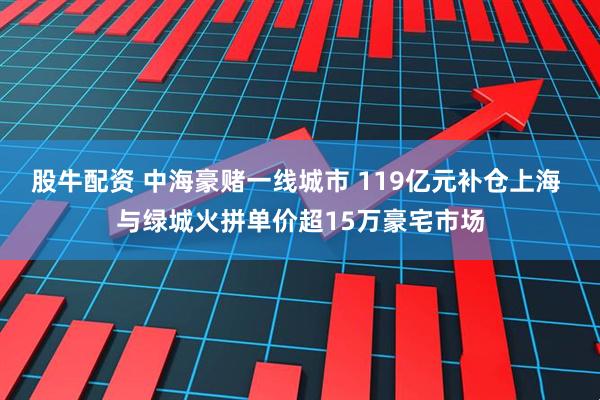 股牛配资 中海豪赌一线城市 119亿元补仓上海 与绿城火拼单价超15万豪宅市场