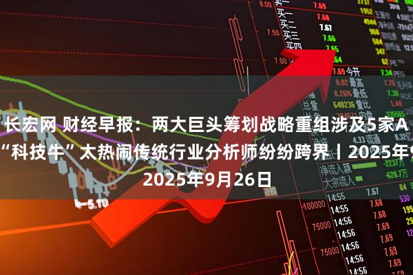 长宏网 财经早报：两大巨头筹划战略重组涉及5家A股公司 “科技牛”太热闹传统行业分析师纷纷跨界丨2025年9月26日
