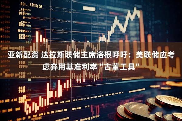 亚新配资 达拉斯联储主席洛根呼吁：美联储应考虑弃用基准利率“古董工具”