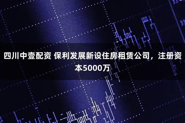 四川中壹配资 保利发展新设住房租赁公司，注册资本5000万