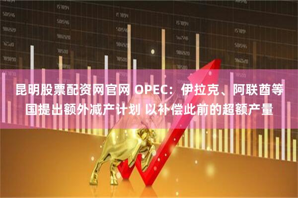 昆明股票配资网官网 OPEC：伊拉克、阿联酋等国提出额外减产计划 以补偿此前的超额产量