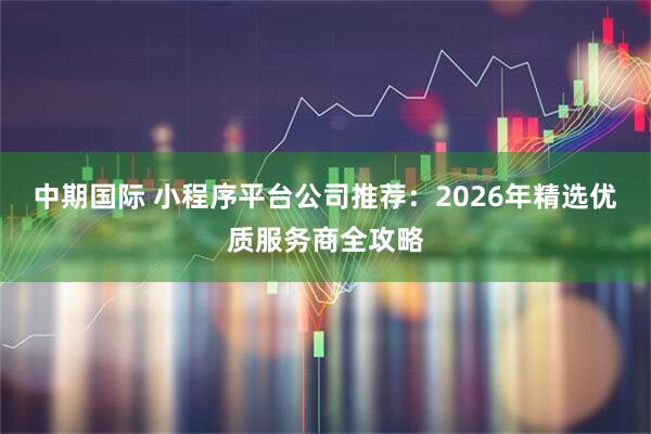 中期国际 小程序平台公司推荐：2026年精选优质服务商全攻略