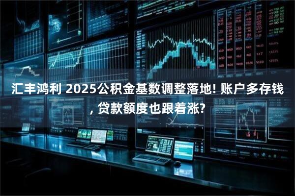 汇丰鸿利 2025公积金基数调整落地! 账户多存钱, 贷款额度也跟着涨?