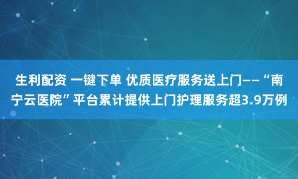 生利配资 一键下单 优质医疗服务送上门——“南宁云医院”平台累计提供上门护理服务超3.9万例