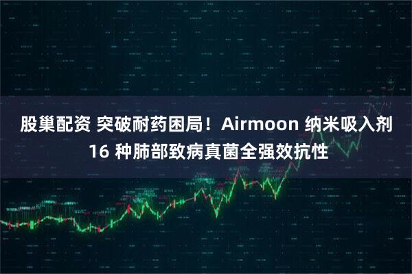股巢配资 突破耐药困局！Airmoon 纳米吸入剂 16 种肺部致病真菌全强效抗性