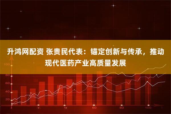升鸿网配资 张贵民代表：锚定创新与传承，推动现代医药产业高质量发展