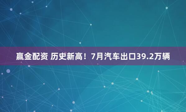 赢金配资 历史新高！7月汽车出口39.2万辆