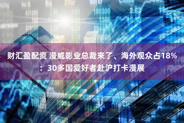 财汇盈配资 漫威影业总裁来了、海外观众占18%：30多国爱好者赴沪打卡漫展