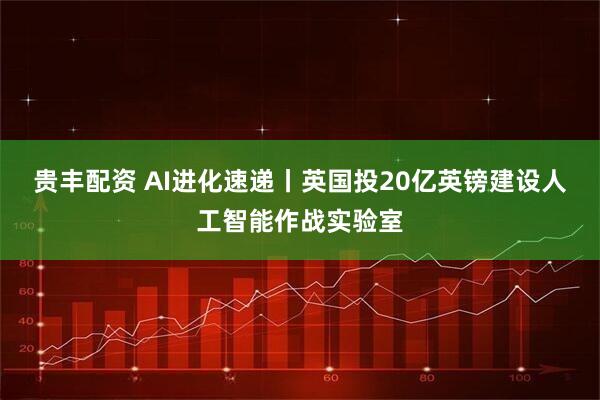 贵丰配资 AI进化速递丨英国投20亿英镑建设人工智能作战实验室