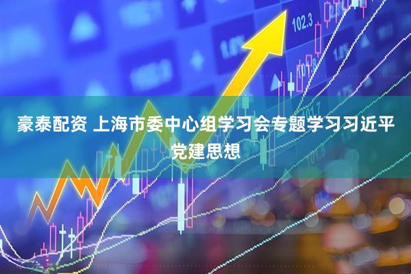 豪泰配资 上海市委中心组学习会专题学习习近平党建思想